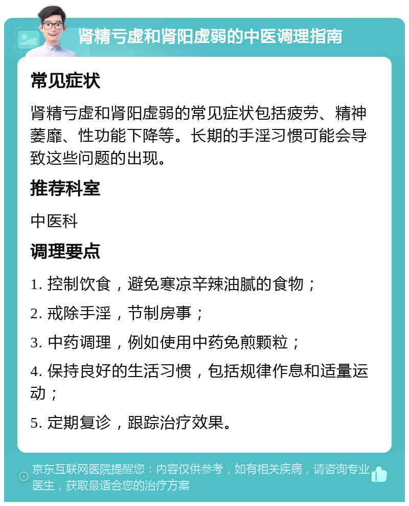 肾精亏虚和肾阳虚弱的中医调理指南 常见症状 肾精亏虚和肾阳虚弱的常见症状包括疲劳、精神萎靡、性功能下降等。长期的手淫习惯可能会导致这些问题的出现。 推荐科室 中医科 调理要点 1. 控制饮食，避免寒凉辛辣油腻的食物； 2. 戒除手淫，节制房事； 3. 中药调理，例如使用中药免煎颗粒； 4. 保持良好的生活习惯，包括规律作息和适量运动； 5. 定期复诊，跟踪治疗效果。