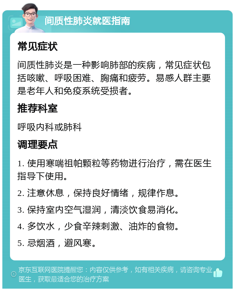 间质性肺炎就医指南 常见症状 间质性肺炎是一种影响肺部的疾病，常见症状包括咳嗽、呼吸困难、胸痛和疲劳。易感人群主要是老年人和免疫系统受损者。 推荐科室 呼吸内科或肺科 调理要点 1. 使用寒喘祖帕颗粒等药物进行治疗，需在医生指导下使用。 2. 注意休息，保持良好情绪，规律作息。 3. 保持室内空气湿润，清淡饮食易消化。 4. 多饮水，少食辛辣刺激、油炸的食物。 5. 忌烟酒，避风寒。