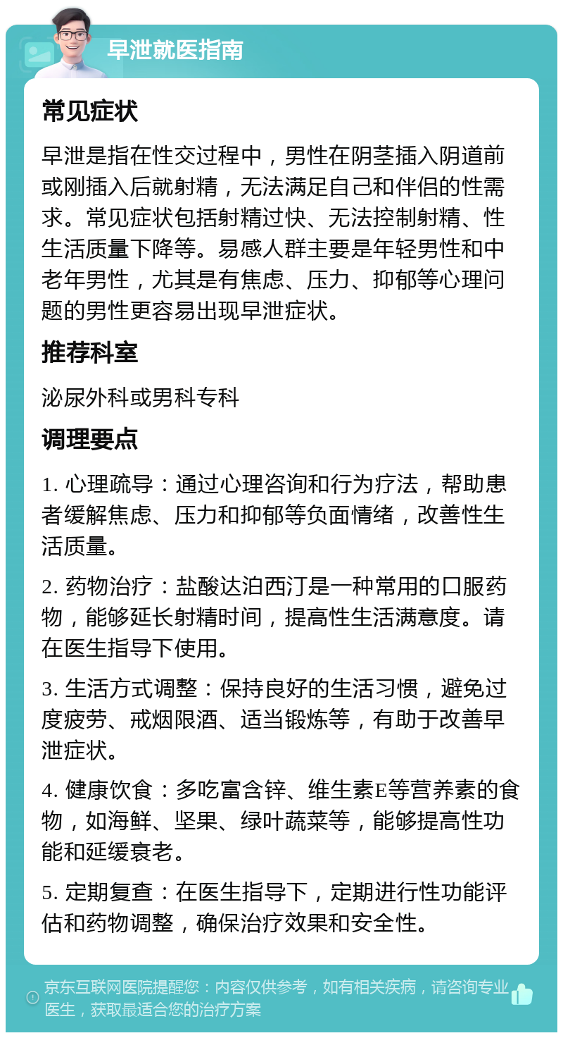 早泄就医指南 常见症状 早泄是指在性交过程中，男性在阴茎插入阴道前或刚插入后就射精，无法满足自己和伴侣的性需求。常见症状包括射精过快、无法控制射精、性生活质量下降等。易感人群主要是年轻男性和中老年男性，尤其是有焦虑、压力、抑郁等心理问题的男性更容易出现早泄症状。 推荐科室 泌尿外科或男科专科 调理要点 1. 心理疏导：通过心理咨询和行为疗法，帮助患者缓解焦虑、压力和抑郁等负面情绪，改善性生活质量。 2. 药物治疗：盐酸达泊西汀是一种常用的口服药物，能够延长射精时间，提高性生活满意度。请在医生指导下使用。 3. 生活方式调整：保持良好的生活习惯，避免过度疲劳、戒烟限酒、适当锻炼等，有助于改善早泄症状。 4. 健康饮食：多吃富含锌、维生素E等营养素的食物，如海鲜、坚果、绿叶蔬菜等，能够提高性功能和延缓衰老。 5. 定期复查：在医生指导下，定期进行性功能评估和药物调整，确保治疗效果和安全性。