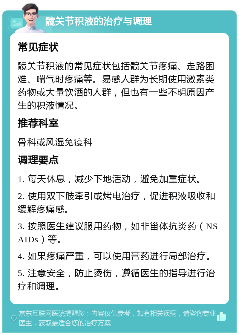 髋关节积液的治疗与调理 常见症状 髋关节积液的常见症状包括髋关节疼痛、走路困难、喘气时疼痛等。易感人群为长期使用激素类药物或大量饮酒的人群，但也有一些不明原因产生的积液情况。 推荐科室 骨科或风湿免疫科 调理要点 1. 每天休息，减少下地活动，避免加重症状。 2. 使用双下肢牵引或烤电治疗，促进积液吸收和缓解疼痛感。 3. 按照医生建议服用药物，如非甾体抗炎药（NSAIDs）等。 4. 如果疼痛严重，可以使用膏药进行局部治疗。 5. 注意安全，防止烫伤，遵循医生的指导进行治疗和调理。