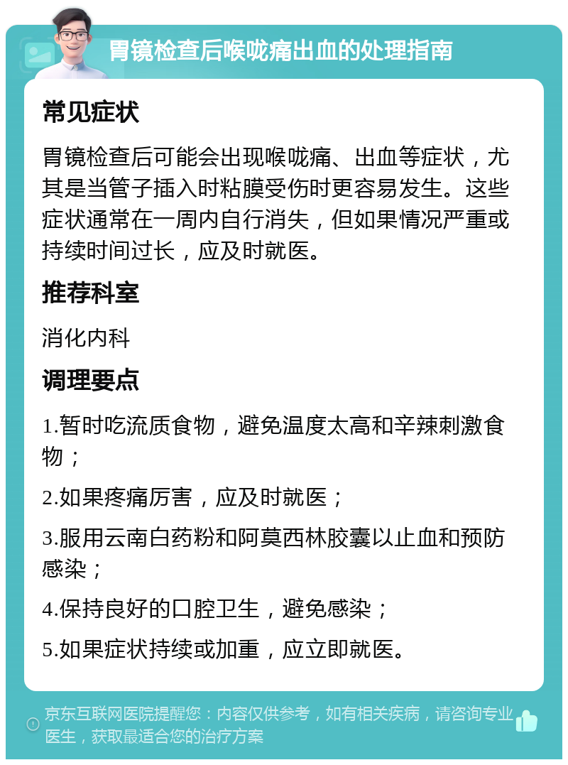 胃镜检查后喉咙痛出血的处理指南 常见症状 胃镜检查后可能会出现喉咙痛、出血等症状，尤其是当管子插入时粘膜受伤时更容易发生。这些症状通常在一周内自行消失，但如果情况严重或持续时间过长，应及时就医。 推荐科室 消化内科 调理要点 1.暂时吃流质食物，避免温度太高和辛辣刺激食物； 2.如果疼痛厉害，应及时就医； 3.服用云南白药粉和阿莫西林胶囊以止血和预防感染； 4.保持良好的口腔卫生，避免感染； 5.如果症状持续或加重，应立即就医。