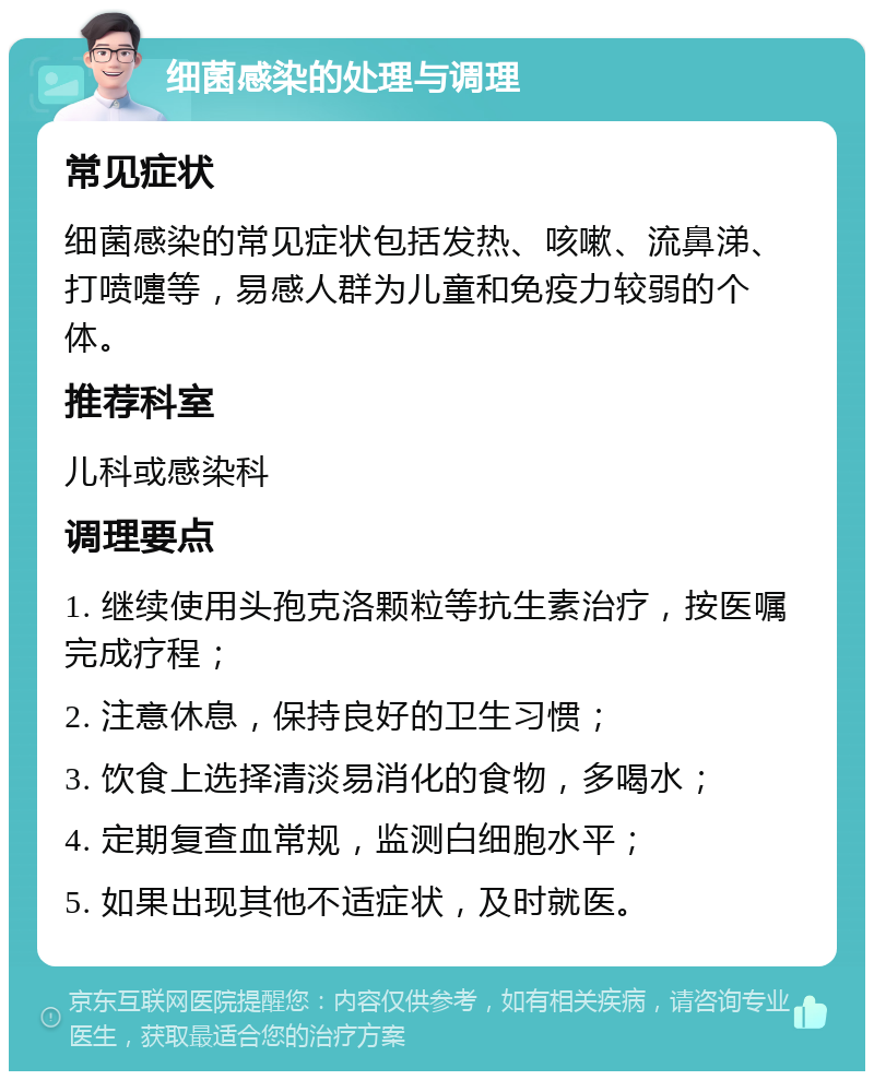 细菌感染的处理与调理 常见症状 细菌感染的常见症状包括发热、咳嗽、流鼻涕、打喷嚏等，易感人群为儿童和免疫力较弱的个体。 推荐科室 儿科或感染科 调理要点 1. 继续使用头孢克洛颗粒等抗生素治疗，按医嘱完成疗程； 2. 注意休息，保持良好的卫生习惯； 3. 饮食上选择清淡易消化的食物，多喝水； 4. 定期复查血常规，监测白细胞水平； 5. 如果出现其他不适症状，及时就医。