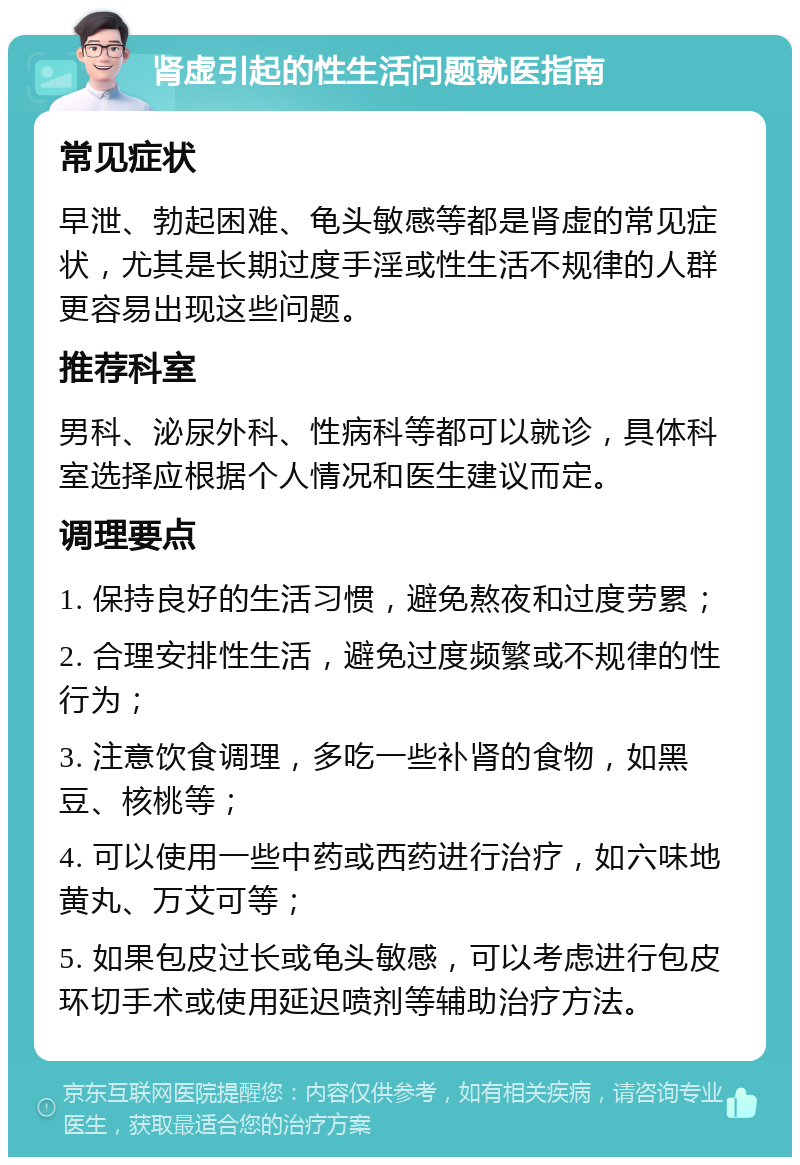 肾虚引起的性生活问题就医指南 常见症状 早泄、勃起困难、龟头敏感等都是肾虚的常见症状，尤其是长期过度手淫或性生活不规律的人群更容易出现这些问题。 推荐科室 男科、泌尿外科、性病科等都可以就诊，具体科室选择应根据个人情况和医生建议而定。 调理要点 1. 保持良好的生活习惯，避免熬夜和过度劳累； 2. 合理安排性生活，避免过度频繁或不规律的性行为； 3. 注意饮食调理，多吃一些补肾的食物，如黑豆、核桃等； 4. 可以使用一些中药或西药进行治疗，如六味地黄丸、万艾可等； 5. 如果包皮过长或龟头敏感，可以考虑进行包皮环切手术或使用延迟喷剂等辅助治疗方法。