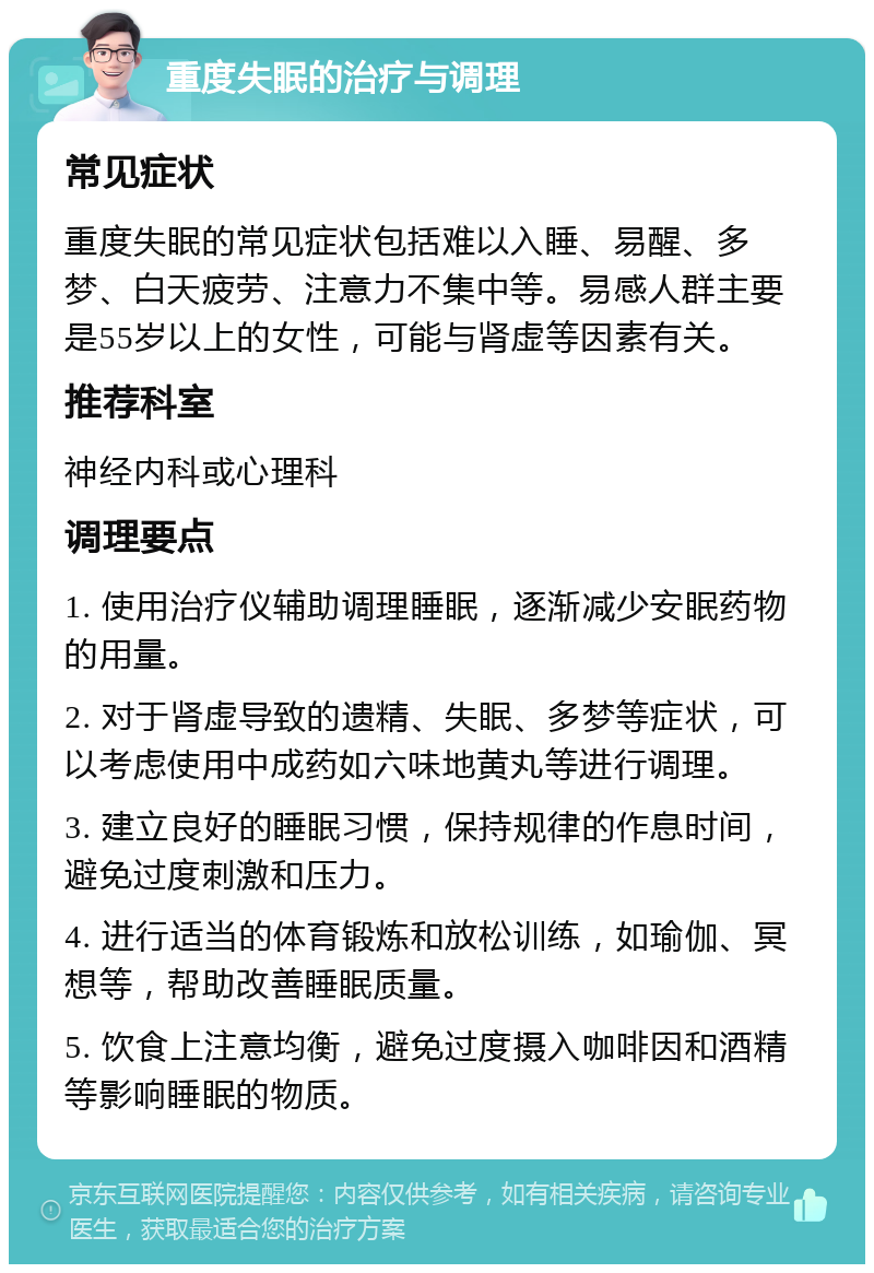 重度失眠的治疗与调理 常见症状 重度失眠的常见症状包括难以入睡、易醒、多梦、白天疲劳、注意力不集中等。易感人群主要是55岁以上的女性，可能与肾虚等因素有关。 推荐科室 神经内科或心理科 调理要点 1. 使用治疗仪辅助调理睡眠，逐渐减少安眠药物的用量。 2. 对于肾虚导致的遗精、失眠、多梦等症状，可以考虑使用中成药如六味地黄丸等进行调理。 3. 建立良好的睡眠习惯，保持规律的作息时间，避免过度刺激和压力。 4. 进行适当的体育锻炼和放松训练，如瑜伽、冥想等，帮助改善睡眠质量。 5. 饮食上注意均衡，避免过度摄入咖啡因和酒精等影响睡眠的物质。