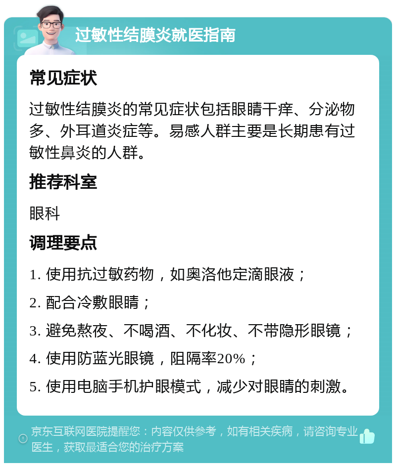 过敏性结膜炎就医指南 常见症状 过敏性结膜炎的常见症状包括眼睛干痒、分泌物多、外耳道炎症等。易感人群主要是长期患有过敏性鼻炎的人群。 推荐科室 眼科 调理要点 1. 使用抗过敏药物，如奥洛他定滴眼液； 2. 配合冷敷眼睛； 3. 避免熬夜、不喝酒、不化妆、不带隐形眼镜； 4. 使用防蓝光眼镜，阻隔率20%； 5. 使用电脑手机护眼模式，减少对眼睛的刺激。