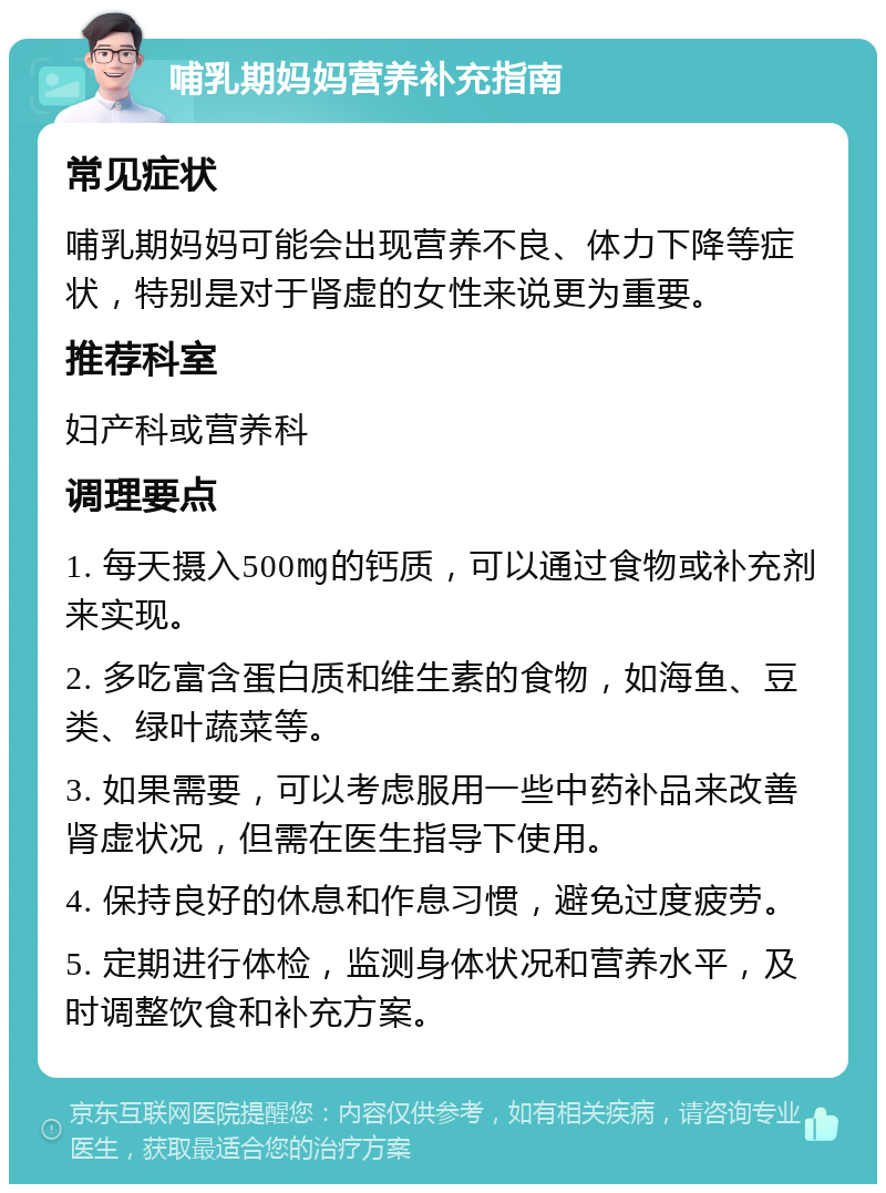 哺乳期妈妈营养补充指南 常见症状 哺乳期妈妈可能会出现营养不良、体力下降等症状，特别是对于肾虚的女性来说更为重要。 推荐科室 妇产科或营养科 调理要点 1. 每天摄入500㎎的钙质，可以通过食物或补充剂来实现。 2. 多吃富含蛋白质和维生素的食物，如海鱼、豆类、绿叶蔬菜等。 3. 如果需要，可以考虑服用一些中药补品来改善肾虚状况，但需在医生指导下使用。 4. 保持良好的休息和作息习惯，避免过度疲劳。 5. 定期进行体检，监测身体状况和营养水平，及时调整饮食和补充方案。