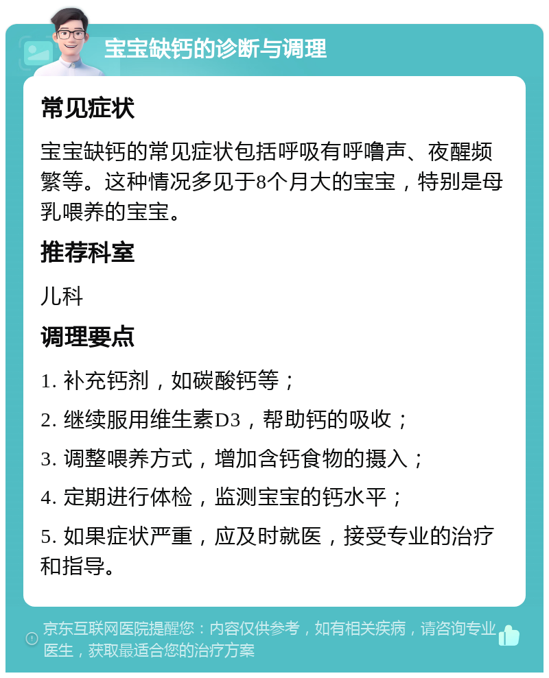 宝宝缺钙的诊断与调理 常见症状 宝宝缺钙的常见症状包括呼吸有呼噜声、夜醒频繁等。这种情况多见于8个月大的宝宝，特别是母乳喂养的宝宝。 推荐科室 儿科 调理要点 1. 补充钙剂，如碳酸钙等； 2. 继续服用维生素D3，帮助钙的吸收； 3. 调整喂养方式，增加含钙食物的摄入； 4. 定期进行体检，监测宝宝的钙水平； 5. 如果症状严重，应及时就医，接受专业的治疗和指导。