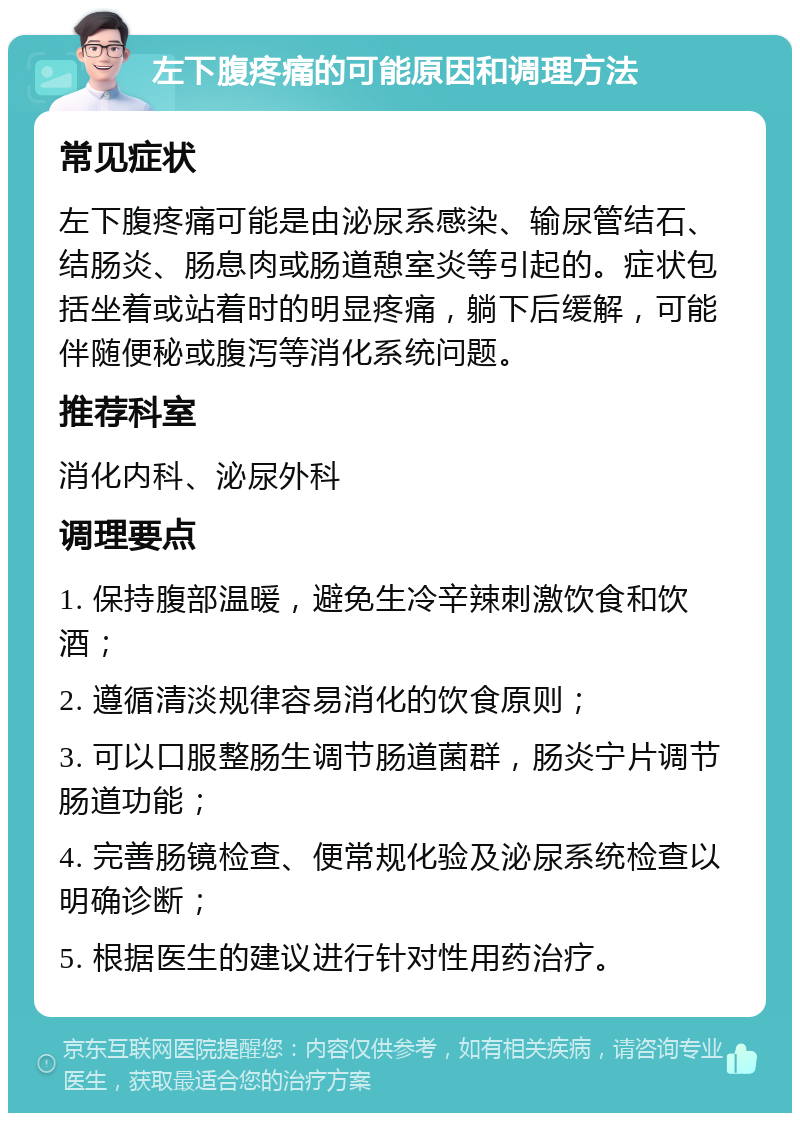 左下腹疼痛的可能原因和调理方法 常见症状 左下腹疼痛可能是由泌尿系感染、输尿管结石、结肠炎、肠息肉或肠道憩室炎等引起的。症状包括坐着或站着时的明显疼痛，躺下后缓解，可能伴随便秘或腹泻等消化系统问题。 推荐科室 消化内科、泌尿外科 调理要点 1. 保持腹部温暖，避免生冷辛辣刺激饮食和饮酒； 2. 遵循清淡规律容易消化的饮食原则； 3. 可以口服整肠生调节肠道菌群，肠炎宁片调节肠道功能； 4. 完善肠镜检查、便常规化验及泌尿系统检查以明确诊断； 5. 根据医生的建议进行针对性用药治疗。