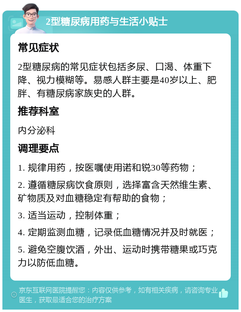 2型糖尿病用药与生活小贴士 常见症状 2型糖尿病的常见症状包括多尿、口渴、体重下降、视力模糊等。易感人群主要是40岁以上、肥胖、有糖尿病家族史的人群。 推荐科室 内分泌科 调理要点 1. 规律用药，按医嘱使用诺和锐30等药物； 2. 遵循糖尿病饮食原则，选择富含天然维生素、矿物质及对血糖稳定有帮助的食物； 3. 适当运动，控制体重； 4. 定期监测血糖，记录低血糖情况并及时就医； 5. 避免空腹饮酒，外出、运动时携带糖果或巧克力以防低血糖。