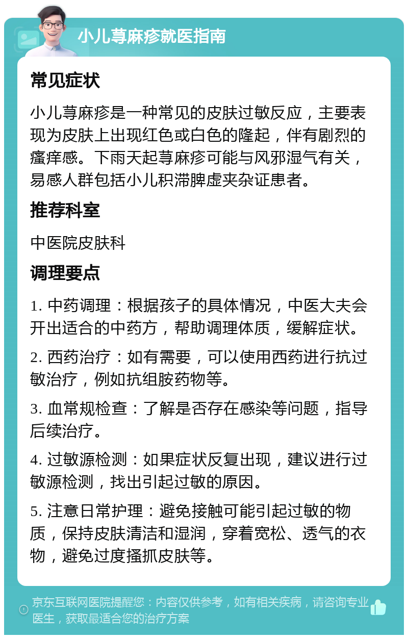 小儿荨麻疹就医指南 常见症状 小儿荨麻疹是一种常见的皮肤过敏反应，主要表现为皮肤上出现红色或白色的隆起，伴有剧烈的瘙痒感。下雨天起荨麻疹可能与风邪湿气有关，易感人群包括小儿积滞脾虚夹杂证患者。 推荐科室 中医院皮肤科 调理要点 1. 中药调理：根据孩子的具体情况，中医大夫会开出适合的中药方，帮助调理体质，缓解症状。 2. 西药治疗：如有需要，可以使用西药进行抗过敏治疗，例如抗组胺药物等。 3. 血常规检查：了解是否存在感染等问题，指导后续治疗。 4. 过敏源检测：如果症状反复出现，建议进行过敏源检测，找出引起过敏的原因。 5. 注意日常护理：避免接触可能引起过敏的物质，保持皮肤清洁和湿润，穿着宽松、透气的衣物，避免过度搔抓皮肤等。