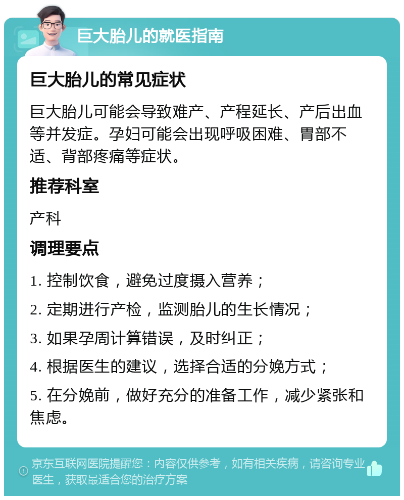 巨大胎儿的就医指南 巨大胎儿的常见症状 巨大胎儿可能会导致难产、产程延长、产后出血等并发症。孕妇可能会出现呼吸困难、胃部不适、背部疼痛等症状。 推荐科室 产科 调理要点 1. 控制饮食，避免过度摄入营养； 2. 定期进行产检，监测胎儿的生长情况； 3. 如果孕周计算错误，及时纠正； 4. 根据医生的建议，选择合适的分娩方式； 5. 在分娩前，做好充分的准备工作，减少紧张和焦虑。