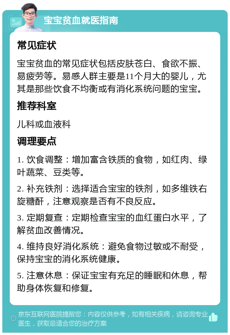 宝宝贫血就医指南 常见症状 宝宝贫血的常见症状包括皮肤苍白、食欲不振、易疲劳等。易感人群主要是11个月大的婴儿，尤其是那些饮食不均衡或有消化系统问题的宝宝。 推荐科室 儿科或血液科 调理要点 1. 饮食调整：增加富含铁质的食物，如红肉、绿叶蔬菜、豆类等。 2. 补充铁剂：选择适合宝宝的铁剂，如多维铁右旋糖酐，注意观察是否有不良反应。 3. 定期复查：定期检查宝宝的血红蛋白水平，了解贫血改善情况。 4. 维持良好消化系统：避免食物过敏或不耐受，保持宝宝的消化系统健康。 5. 注意休息：保证宝宝有充足的睡眠和休息，帮助身体恢复和修复。