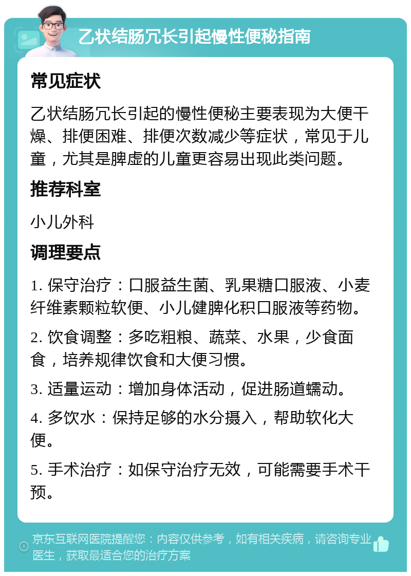 乙状结肠冗长引起慢性便秘指南 常见症状 乙状结肠冗长引起的慢性便秘主要表现为大便干燥、排便困难、排便次数减少等症状，常见于儿童，尤其是脾虚的儿童更容易出现此类问题。 推荐科室 小儿外科 调理要点 1. 保守治疗：口服益生菌、乳果糖口服液、小麦纤维素颗粒软便、小儿健脾化积口服液等药物。 2. 饮食调整：多吃粗粮、蔬菜、水果，少食面食，培养规律饮食和大便习惯。 3. 适量运动：增加身体活动，促进肠道蠕动。 4. 多饮水：保持足够的水分摄入，帮助软化大便。 5. 手术治疗：如保守治疗无效，可能需要手术干预。