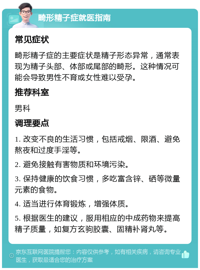 畸形精子症就医指南 常见症状 畸形精子症的主要症状是精子形态异常，通常表现为精子头部、体部或尾部的畸形。这种情况可能会导致男性不育或女性难以受孕。 推荐科室 男科 调理要点 1. 改变不良的生活习惯，包括戒烟、限酒、避免熬夜和过度手淫等。 2. 避免接触有害物质和环境污染。 3. 保持健康的饮食习惯，多吃富含锌、硒等微量元素的食物。 4. 适当进行体育锻炼，增强体质。 5. 根据医生的建议，服用相应的中成药物来提高精子质量，如复方玄驹胶囊、固精补肾丸等。