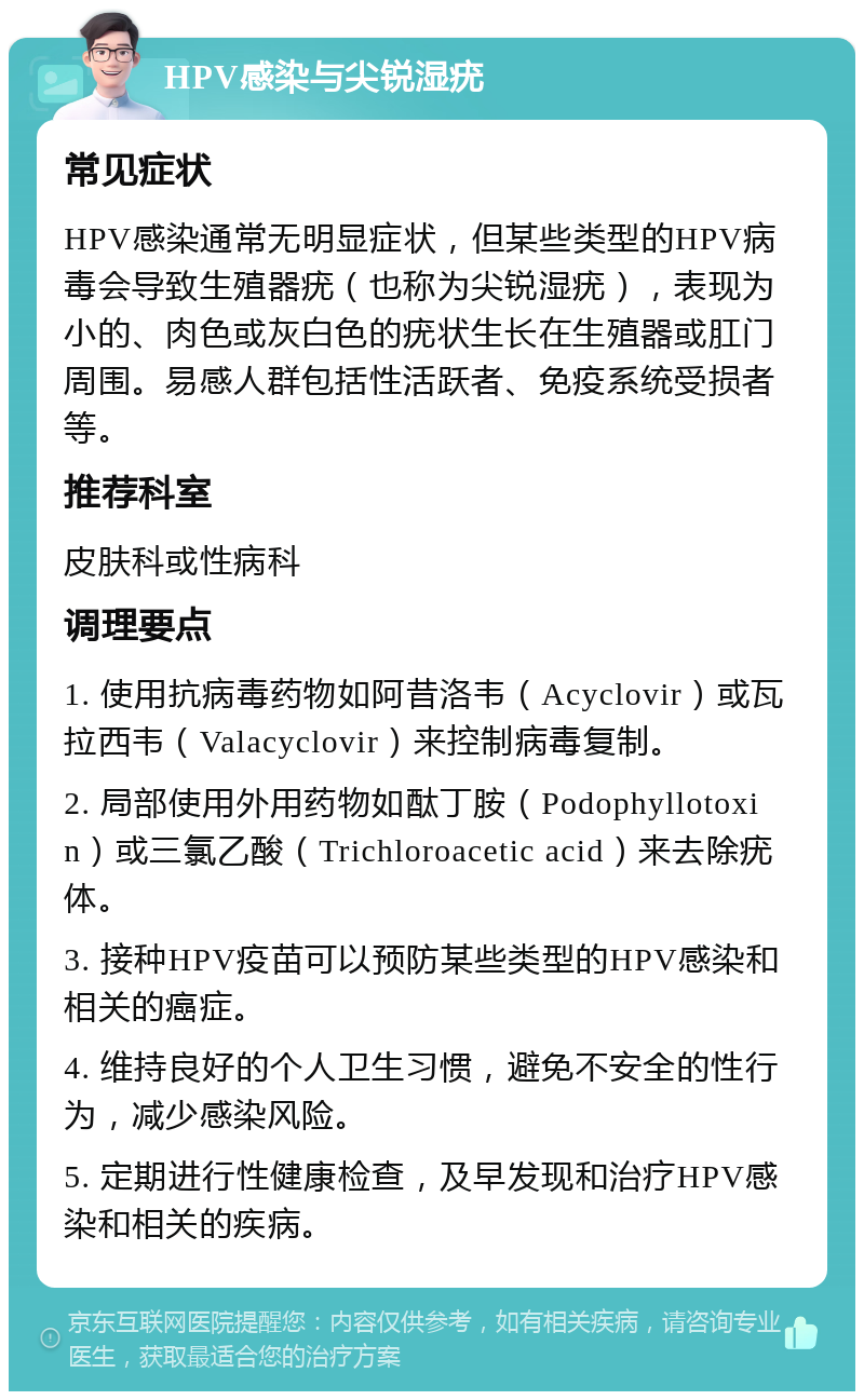 HPV感染与尖锐湿疣 常见症状 HPV感染通常无明显症状，但某些类型的HPV病毒会导致生殖器疣（也称为尖锐湿疣），表现为小的、肉色或灰白色的疣状生长在生殖器或肛门周围。易感人群包括性活跃者、免疫系统受损者等。 推荐科室 皮肤科或性病科 调理要点 1. 使用抗病毒药物如阿昔洛韦（Acyclovir）或瓦拉西韦（Valacyclovir）来控制病毒复制。 2. 局部使用外用药物如酞丁胺（Podophyllotoxin）或三氯乙酸（Trichloroacetic acid）来去除疣体。 3. 接种HPV疫苗可以预防某些类型的HPV感染和相关的癌症。 4. 维持良好的个人卫生习惯，避免不安全的性行为，减少感染风险。 5. 定期进行性健康检查，及早发现和治疗HPV感染和相关的疾病。