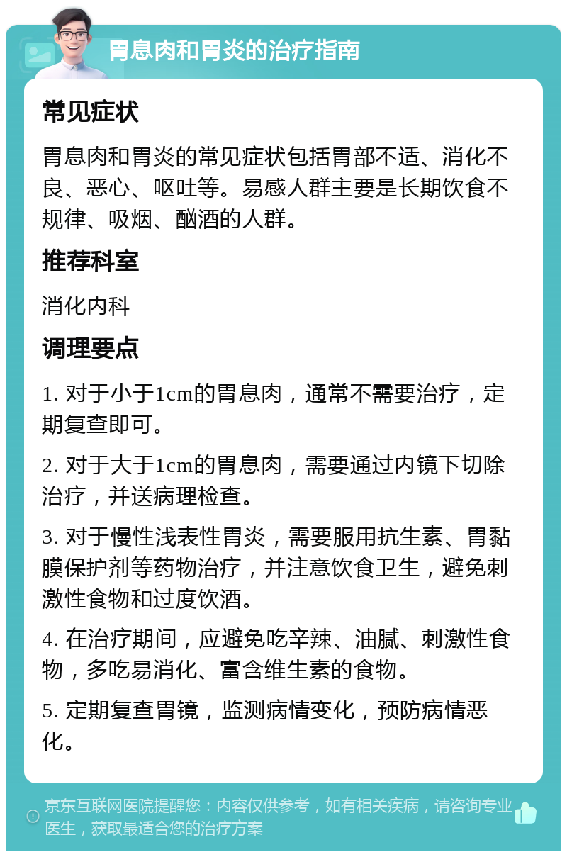 胃息肉和胃炎的治疗指南 常见症状 胃息肉和胃炎的常见症状包括胃部不适、消化不良、恶心、呕吐等。易感人群主要是长期饮食不规律、吸烟、酗酒的人群。 推荐科室 消化内科 调理要点 1. 对于小于1cm的胃息肉，通常不需要治疗，定期复查即可。 2. 对于大于1cm的胃息肉，需要通过内镜下切除治疗，并送病理检查。 3. 对于慢性浅表性胃炎，需要服用抗生素、胃黏膜保护剂等药物治疗，并注意饮食卫生，避免刺激性食物和过度饮酒。 4. 在治疗期间，应避免吃辛辣、油腻、刺激性食物，多吃易消化、富含维生素的食物。 5. 定期复查胃镜，监测病情变化，预防病情恶化。