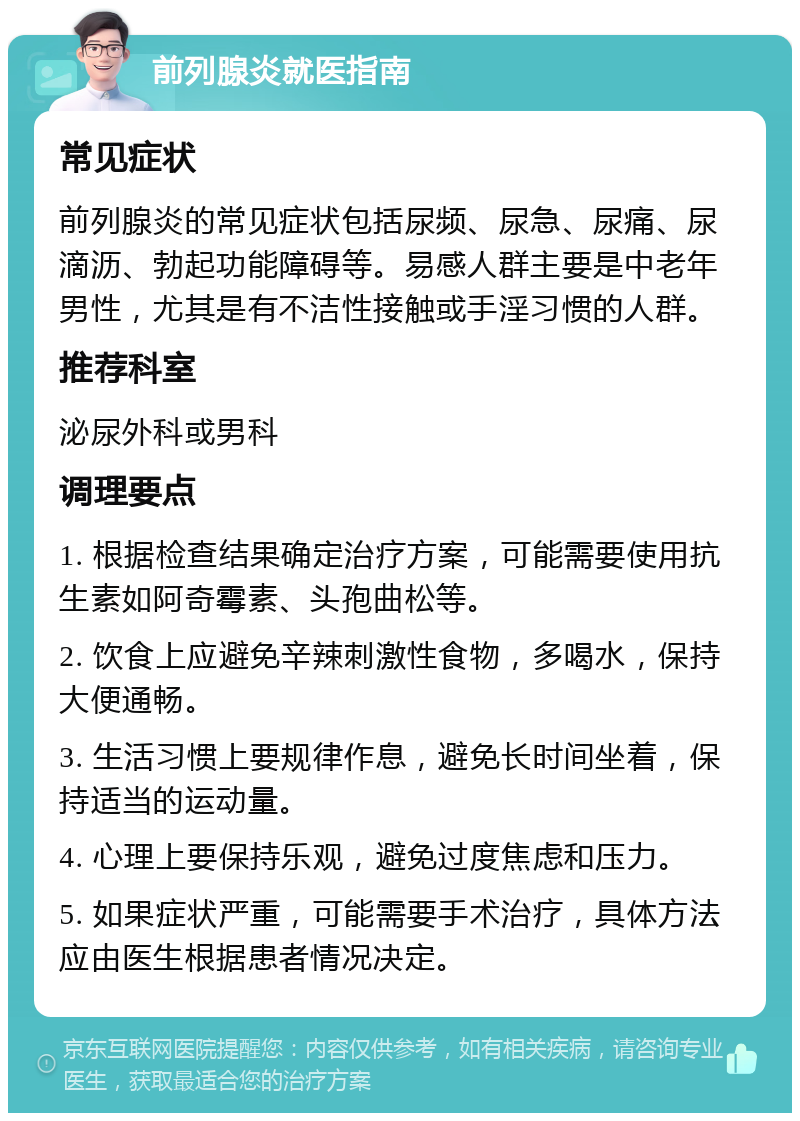 前列腺炎就医指南 常见症状 前列腺炎的常见症状包括尿频、尿急、尿痛、尿滴沥、勃起功能障碍等。易感人群主要是中老年男性，尤其是有不洁性接触或手淫习惯的人群。 推荐科室 泌尿外科或男科 调理要点 1. 根据检查结果确定治疗方案，可能需要使用抗生素如阿奇霉素、头孢曲松等。 2. 饮食上应避免辛辣刺激性食物，多喝水，保持大便通畅。 3. 生活习惯上要规律作息，避免长时间坐着，保持适当的运动量。 4. 心理上要保持乐观，避免过度焦虑和压力。 5. 如果症状严重，可能需要手术治疗，具体方法应由医生根据患者情况决定。