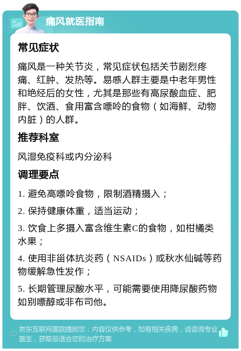 痛风就医指南 常见症状 痛风是一种关节炎，常见症状包括关节剧烈疼痛、红肿、发热等。易感人群主要是中老年男性和绝经后的女性，尤其是那些有高尿酸血症、肥胖、饮酒、食用富含嘌呤的食物（如海鲜、动物内脏）的人群。 推荐科室 风湿免疫科或内分泌科 调理要点 1. 避免高嘌呤食物，限制酒精摄入； 2. 保持健康体重，适当运动； 3. 饮食上多摄入富含维生素C的食物，如柑橘类水果； 4. 使用非甾体抗炎药（NSAIDs）或秋水仙碱等药物缓解急性发作； 5. 长期管理尿酸水平，可能需要使用降尿酸药物如别嘌醇或非布司他。