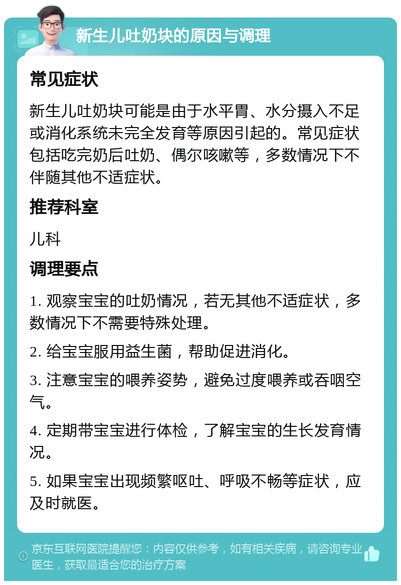 新生儿吐奶块的原因与调理 常见症状 新生儿吐奶块可能是由于水平胃、水分摄入不足或消化系统未完全发育等原因引起的。常见症状包括吃完奶后吐奶、偶尔咳嗽等，多数情况下不伴随其他不适症状。 推荐科室 儿科 调理要点 1. 观察宝宝的吐奶情况，若无其他不适症状，多数情况下不需要特殊处理。 2. 给宝宝服用益生菌，帮助促进消化。 3. 注意宝宝的喂养姿势，避免过度喂养或吞咽空气。 4. 定期带宝宝进行体检，了解宝宝的生长发育情况。 5. 如果宝宝出现频繁呕吐、呼吸不畅等症状，应及时就医。