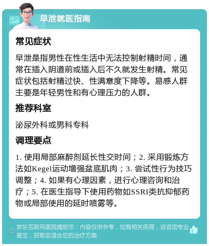 早泄就医指南 常见症状 早泄是指男性在性生活中无法控制射精时间，通常在插入阴道前或插入后不久就发生射精。常见症状包括射精过快、性满意度下降等。易感人群主要是年轻男性和有心理压力的人群。 推荐科室 泌尿外科或男科专科 调理要点 1. 使用局部麻醉剂延长性交时间；2. 采用锻炼方法如Kegel运动增强盆底肌肉；3. 尝试性行为技巧调整；4. 如果有心理因素，进行心理咨询和治疗；5. 在医生指导下使用药物如SSRI类抗抑郁药物或局部使用的延时喷雾等。