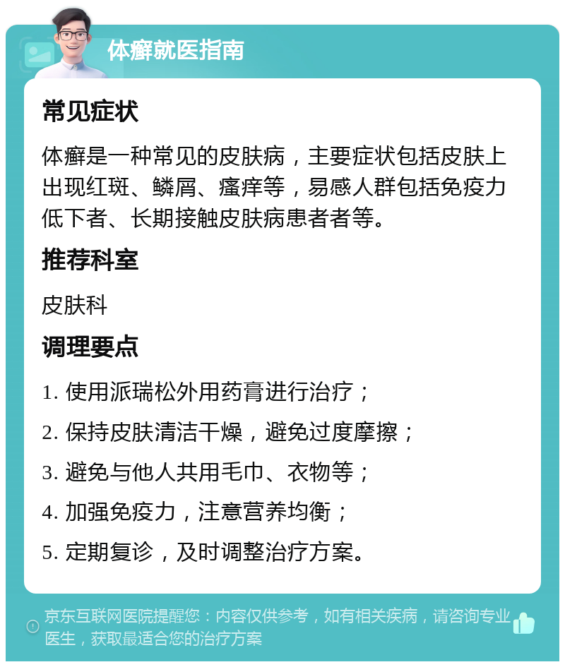 体癣就医指南 常见症状 体癣是一种常见的皮肤病，主要症状包括皮肤上出现红斑、鳞屑、瘙痒等，易感人群包括免疫力低下者、长期接触皮肤病患者者等。 推荐科室 皮肤科 调理要点 1. 使用派瑞松外用药膏进行治疗； 2. 保持皮肤清洁干燥，避免过度摩擦； 3. 避免与他人共用毛巾、衣物等； 4. 加强免疫力，注意营养均衡； 5. 定期复诊，及时调整治疗方案。