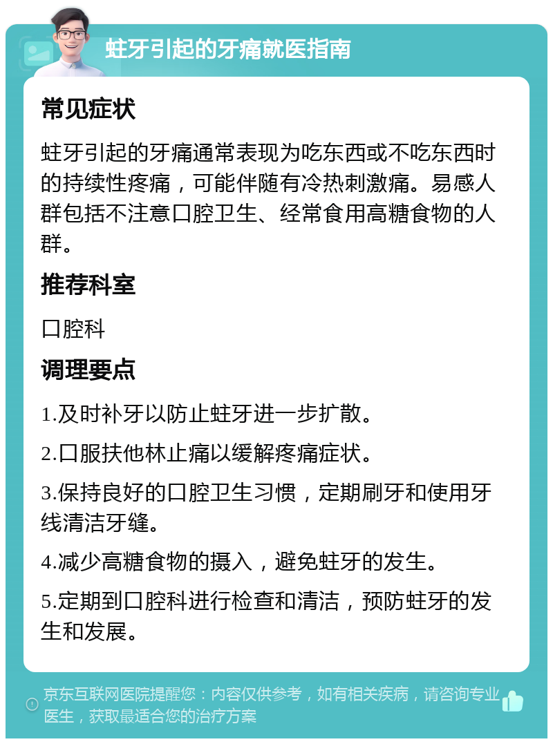 蛀牙引起的牙痛就医指南 常见症状 蛀牙引起的牙痛通常表现为吃东西或不吃东西时的持续性疼痛，可能伴随有冷热刺激痛。易感人群包括不注意口腔卫生、经常食用高糖食物的人群。 推荐科室 口腔科 调理要点 1.及时补牙以防止蛀牙进一步扩散。 2.口服扶他林止痛以缓解疼痛症状。 3.保持良好的口腔卫生习惯，定期刷牙和使用牙线清洁牙缝。 4.减少高糖食物的摄入，避免蛀牙的发生。 5.定期到口腔科进行检查和清洁，预防蛀牙的发生和发展。