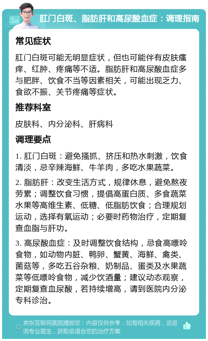 肛门白斑、脂肪肝和高尿酸血症：调理指南 常见症状 肛门白斑可能无明显症状，但也可能伴有皮肤瘙痒、红肿、疼痛等不适。脂肪肝和高尿酸血症多与肥胖、饮食不当等因素相关，可能出现乏力、食欲不振、关节疼痛等症状。 推荐科室 皮肤科、内分泌科、肝病科 调理要点 1. 肛门白斑：避免搔抓、挤压和热水刺激，饮食清淡，忌辛辣海鲜、牛羊肉，多吃水果蔬菜。 2. 脂肪肝：改变生活方式，规律休息，避免熬夜劳累；调整饮食习惯，提倡高蛋白质、多食蔬菜水果等高维生素、低糖、低脂肪饮食；合理规划运动，选择有氧运动；必要时药物治疗，定期复查血脂与肝功。 3. 高尿酸血症：及时调整饮食结构，忌食高嘌呤食物，如动物内脏、鸭卵、蟹黄、海鲜、禽类、菌菇等，多吃五谷杂粮、奶制品、蛋类及水果蔬菜等低嘌呤食物，减少饮酒量；建议动态观察，定期复查血尿酸，若持续增高，请到医院内分泌专科诊治。