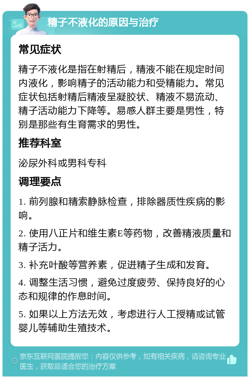 精子不液化的原因与治疗 常见症状 精子不液化是指在射精后，精液不能在规定时间内液化，影响精子的活动能力和受精能力。常见症状包括射精后精液呈凝胶状、精液不易流动、精子活动能力下降等。易感人群主要是男性，特别是那些有生育需求的男性。 推荐科室 泌尿外科或男科专科 调理要点 1. 前列腺和精索静脉检查，排除器质性疾病的影响。 2. 使用八正片和维生素E等药物，改善精液质量和精子活力。 3. 补充叶酸等营养素，促进精子生成和发育。 4. 调整生活习惯，避免过度疲劳、保持良好的心态和规律的作息时间。 5. 如果以上方法无效，考虑进行人工授精或试管婴儿等辅助生殖技术。