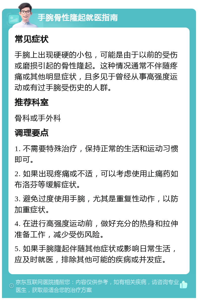 手腕骨性隆起就医指南 常见症状 手腕上出现硬硬的小包，可能是由于以前的受伤或磨损引起的骨性隆起。这种情况通常不伴随疼痛或其他明显症状，且多见于曾经从事高强度运动或有过手腕受伤史的人群。 推荐科室 骨科或手外科 调理要点 1. 不需要特殊治疗，保持正常的生活和运动习惯即可。 2. 如果出现疼痛或不适，可以考虑使用止痛药如布洛芬等缓解症状。 3. 避免过度使用手腕，尤其是重复性动作，以防加重症状。 4. 在进行高强度运动前，做好充分的热身和拉伸准备工作，减少受伤风险。 5. 如果手腕隆起伴随其他症状或影响日常生活，应及时就医，排除其他可能的疾病或并发症。