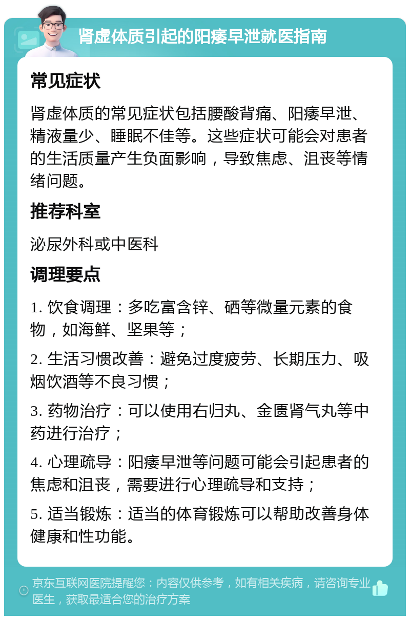 肾虚体质引起的阳痿早泄就医指南 常见症状 肾虚体质的常见症状包括腰酸背痛、阳痿早泄、精液量少、睡眠不佳等。这些症状可能会对患者的生活质量产生负面影响，导致焦虑、沮丧等情绪问题。 推荐科室 泌尿外科或中医科 调理要点 1. 饮食调理：多吃富含锌、硒等微量元素的食物，如海鲜、坚果等； 2. 生活习惯改善：避免过度疲劳、长期压力、吸烟饮酒等不良习惯； 3. 药物治疗：可以使用右归丸、金匮肾气丸等中药进行治疗； 4. 心理疏导：阳痿早泄等问题可能会引起患者的焦虑和沮丧，需要进行心理疏导和支持； 5. 适当锻炼：适当的体育锻炼可以帮助改善身体健康和性功能。