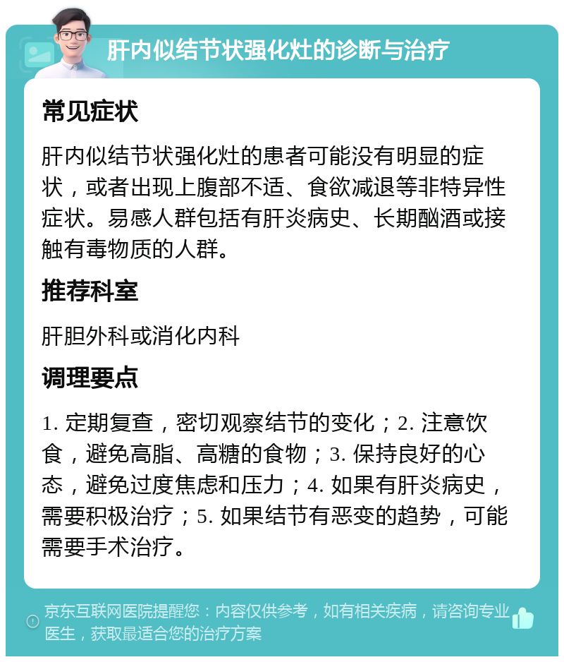 肝内似结节状强化灶的诊断与治疗 常见症状 肝内似结节状强化灶的患者可能没有明显的症状，或者出现上腹部不适、食欲减退等非特异性症状。易感人群包括有肝炎病史、长期酗酒或接触有毒物质的人群。 推荐科室 肝胆外科或消化内科 调理要点 1. 定期复查，密切观察结节的变化；2. 注意饮食，避免高脂、高糖的食物；3. 保持良好的心态，避免过度焦虑和压力；4. 如果有肝炎病史，需要积极治疗；5. 如果结节有恶变的趋势，可能需要手术治疗。