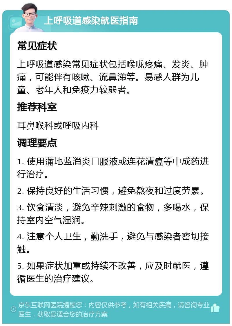 上呼吸道感染就医指南 常见症状 上呼吸道感染常见症状包括喉咙疼痛、发炎、肿痛，可能伴有咳嗽、流鼻涕等。易感人群为儿童、老年人和免疫力较弱者。 推荐科室 耳鼻喉科或呼吸内科 调理要点 1. 使用蒲地蓝消炎口服液或连花清瘟等中成药进行治疗。 2. 保持良好的生活习惯，避免熬夜和过度劳累。 3. 饮食清淡，避免辛辣刺激的食物，多喝水，保持室内空气湿润。 4. 注意个人卫生，勤洗手，避免与感染者密切接触。 5. 如果症状加重或持续不改善，应及时就医，遵循医生的治疗建议。