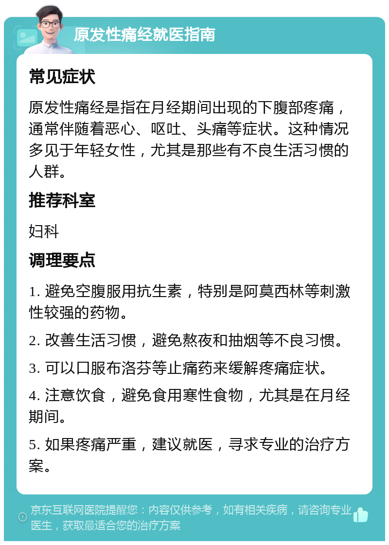 原发性痛经就医指南 常见症状 原发性痛经是指在月经期间出现的下腹部疼痛，通常伴随着恶心、呕吐、头痛等症状。这种情况多见于年轻女性，尤其是那些有不良生活习惯的人群。 推荐科室 妇科 调理要点 1. 避免空腹服用抗生素，特别是阿莫西林等刺激性较强的药物。 2. 改善生活习惯，避免熬夜和抽烟等不良习惯。 3. 可以口服布洛芬等止痛药来缓解疼痛症状。 4. 注意饮食，避免食用寒性食物，尤其是在月经期间。 5. 如果疼痛严重，建议就医，寻求专业的治疗方案。