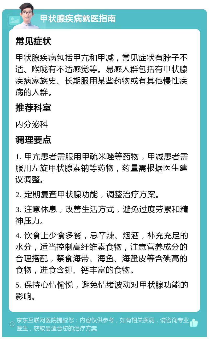 甲状腺疾病就医指南 常见症状 甲状腺疾病包括甲亢和甲减，常见症状有脖子不适、喉咙有不适感觉等。易感人群包括有甲状腺疾病家族史、长期服用某些药物或有其他慢性疾病的人群。 推荐科室 内分泌科 调理要点 1. 甲亢患者需服用甲疏米唑等药物，甲减患者需服用左旋甲状腺素钠等药物，药量需根据医生建议调整。 2. 定期复查甲状腺功能，调整治疗方案。 3. 注意休息，改善生活方式，避免过度劳累和精神压力。 4. 饮食上少食多餐，忌辛辣、烟酒，补充充足的水分，适当控制高纤维素食物，注意营养成分的合理搭配，禁食海带、海鱼、海蛰皮等含碘高的食物，进食含钾、钙丰富的食物。 5. 保持心情愉悦，避免情绪波动对甲状腺功能的影响。