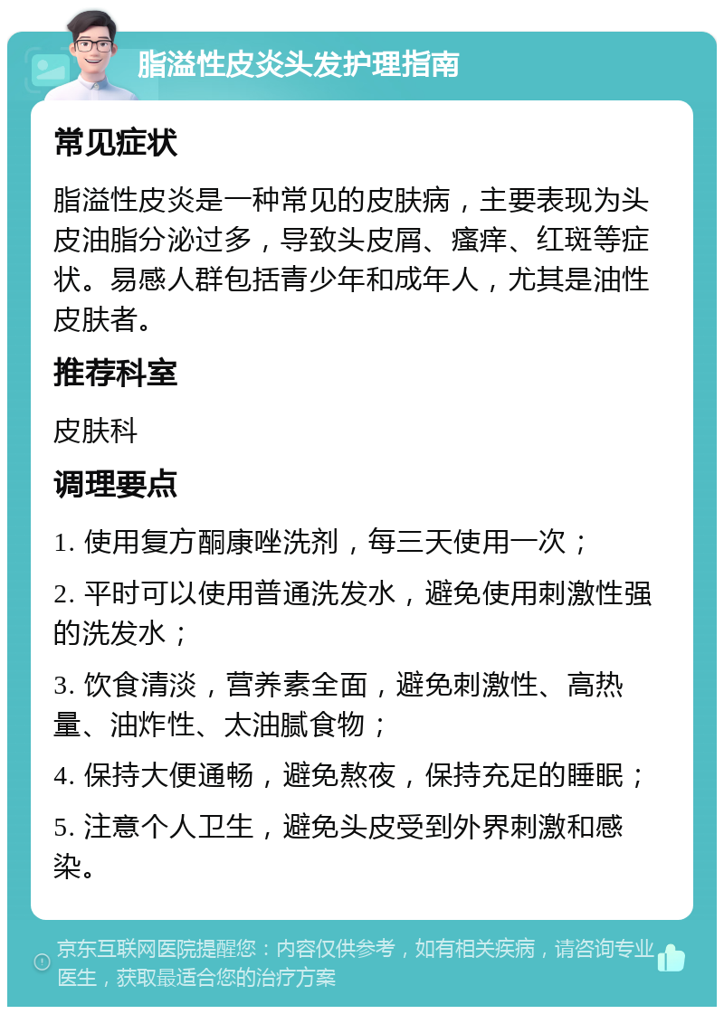 脂溢性皮炎头发护理指南 常见症状 脂溢性皮炎是一种常见的皮肤病，主要表现为头皮油脂分泌过多，导致头皮屑、瘙痒、红斑等症状。易感人群包括青少年和成年人，尤其是油性皮肤者。 推荐科室 皮肤科 调理要点 1. 使用复方酮康唑洗剂，每三天使用一次； 2. 平时可以使用普通洗发水，避免使用刺激性强的洗发水； 3. 饮食清淡，营养素全面，避免刺激性、高热量、油炸性、太油腻食物； 4. 保持大便通畅，避免熬夜，保持充足的睡眠； 5. 注意个人卫生，避免头皮受到外界刺激和感染。