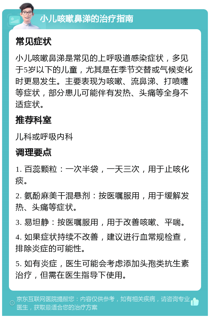 小儿咳嗽鼻涕的治疗指南 常见症状 小儿咳嗽鼻涕是常见的上呼吸道感染症状，多见于5岁以下的儿童，尤其是在季节交替或气候变化时更易发生。主要表现为咳嗽、流鼻涕、打喷嚏等症状，部分患儿可能伴有发热、头痛等全身不适症状。 推荐科室 儿科或呼吸内科 调理要点 1. 百蕊颗粒：一次半袋，一天三次，用于止咳化痰。 2. 氨酚麻美干混悬剂：按医嘱服用，用于缓解发热、头痛等症状。 3. 易坦静：按医嘱服用，用于改善咳嗽、平喘。 4. 如果症状持续不改善，建议进行血常规检查，排除炎症的可能性。 5. 如有炎症，医生可能会考虑添加头孢类抗生素治疗，但需在医生指导下使用。