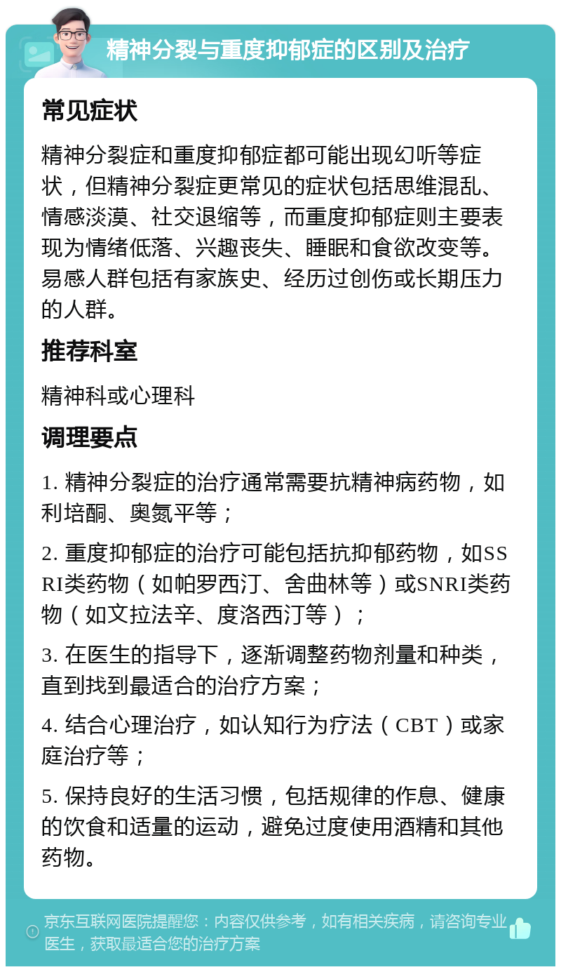 精神分裂与重度抑郁症的区别及治疗 常见症状 精神分裂症和重度抑郁症都可能出现幻听等症状，但精神分裂症更常见的症状包括思维混乱、情感淡漠、社交退缩等，而重度抑郁症则主要表现为情绪低落、兴趣丧失、睡眠和食欲改变等。易感人群包括有家族史、经历过创伤或长期压力的人群。 推荐科室 精神科或心理科 调理要点 1. 精神分裂症的治疗通常需要抗精神病药物，如利培酮、奥氮平等； 2. 重度抑郁症的治疗可能包括抗抑郁药物，如SSRI类药物（如帕罗西汀、舍曲林等）或SNRI类药物（如文拉法辛、度洛西汀等）； 3. 在医生的指导下，逐渐调整药物剂量和种类，直到找到最适合的治疗方案； 4. 结合心理治疗，如认知行为疗法（CBT）或家庭治疗等； 5. 保持良好的生活习惯，包括规律的作息、健康的饮食和适量的运动，避免过度使用酒精和其他药物。