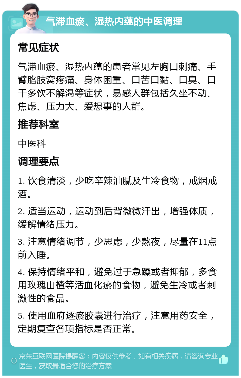 气滞血瘀、湿热内蕴的中医调理 常见症状 气滞血瘀、湿热内蕴的患者常见左胸口刺痛、手臂胳肢窝疼痛、身体困重、口苦口黏、口臭、口干多饮不解渴等症状，易感人群包括久坐不动、焦虑、压力大、爱想事的人群。 推荐科室 中医科 调理要点 1. 饮食清淡，少吃辛辣油腻及生冷食物，戒烟戒酒。 2. 适当运动，运动到后背微微汗出，增强体质，缓解情绪压力。 3. 注意情绪调节，少思虑，少熬夜，尽量在11点前入睡。 4. 保持情绪平和，避免过于急躁或者抑郁，多食用玫瑰山楂等活血化瘀的食物，避免生冷或者刺激性的食品。 5. 使用血府逐瘀胶囊进行治疗，注意用药安全，定期复查各项指标是否正常。