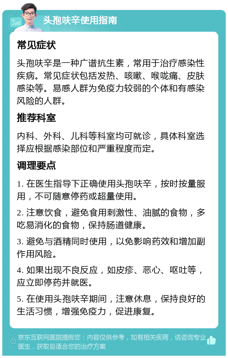 头孢呋辛使用指南 常见症状 头孢呋辛是一种广谱抗生素，常用于治疗感染性疾病。常见症状包括发热、咳嗽、喉咙痛、皮肤感染等。易感人群为免疫力较弱的个体和有感染风险的人群。 推荐科室 内科、外科、儿科等科室均可就诊，具体科室选择应根据感染部位和严重程度而定。 调理要点 1. 在医生指导下正确使用头孢呋辛，按时按量服用，不可随意停药或超量使用。 2. 注意饮食，避免食用刺激性、油腻的食物，多吃易消化的食物，保持肠道健康。 3. 避免与酒精同时使用，以免影响药效和增加副作用风险。 4. 如果出现不良反应，如皮疹、恶心、呕吐等，应立即停药并就医。 5. 在使用头孢呋辛期间，注意休息，保持良好的生活习惯，增强免疫力，促进康复。