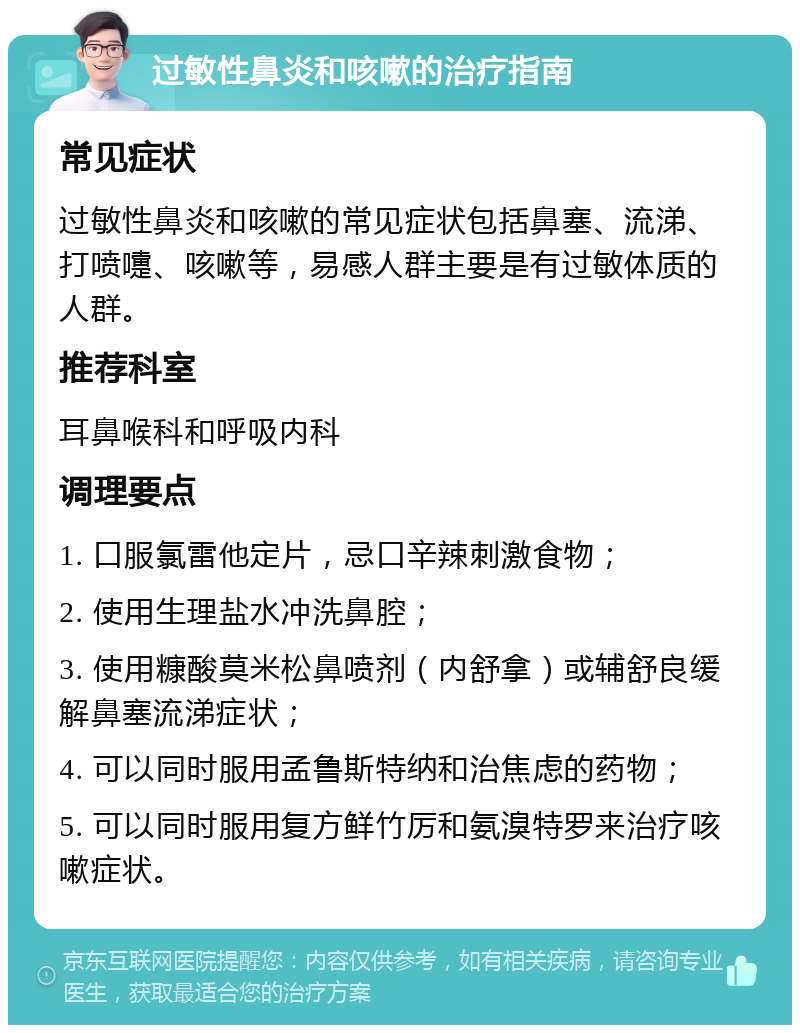 过敏性鼻炎和咳嗽的治疗指南 常见症状 过敏性鼻炎和咳嗽的常见症状包括鼻塞、流涕、打喷嚏、咳嗽等，易感人群主要是有过敏体质的人群。 推荐科室 耳鼻喉科和呼吸内科 调理要点 1. 口服氯雷他定片，忌口辛辣刺激食物； 2. 使用生理盐水冲洗鼻腔； 3. 使用糠酸莫米松鼻喷剂（内舒拿）或辅舒良缓解鼻塞流涕症状； 4. 可以同时服用孟鲁斯特纳和治焦虑的药物； 5. 可以同时服用复方鲜竹厉和氨溴特罗来治疗咳嗽症状。