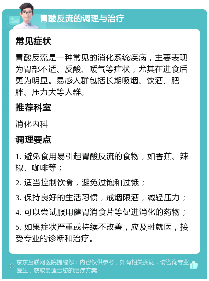 胃酸反流的调理与治疗 常见症状 胃酸反流是一种常见的消化系统疾病，主要表现为胃部不适、反酸、嗳气等症状，尤其在进食后更为明显。易感人群包括长期吸烟、饮酒、肥胖、压力大等人群。 推荐科室 消化内科 调理要点 1. 避免食用易引起胃酸反流的食物，如香蕉、辣椒、咖啡等； 2. 适当控制饮食，避免过饱和过饿； 3. 保持良好的生活习惯，戒烟限酒，减轻压力； 4. 可以尝试服用健胃消食片等促进消化的药物； 5. 如果症状严重或持续不改善，应及时就医，接受专业的诊断和治疗。