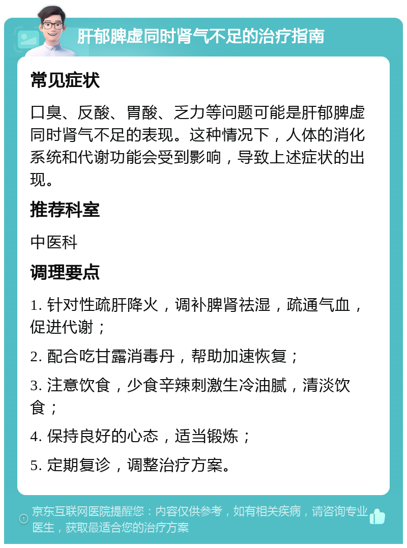 肝郁脾虚同时肾气不足的治疗指南 常见症状 口臭、反酸、胃酸、乏力等问题可能是肝郁脾虚同时肾气不足的表现。这种情况下，人体的消化系统和代谢功能会受到影响，导致上述症状的出现。 推荐科室 中医科 调理要点 1. 针对性疏肝降火，调补脾肾祛湿，疏通气血，促进代谢； 2. 配合吃甘露消毒丹，帮助加速恢复； 3. 注意饮食，少食辛辣刺激生冷油腻，清淡饮食； 4. 保持良好的心态，适当锻炼； 5. 定期复诊，调整治疗方案。