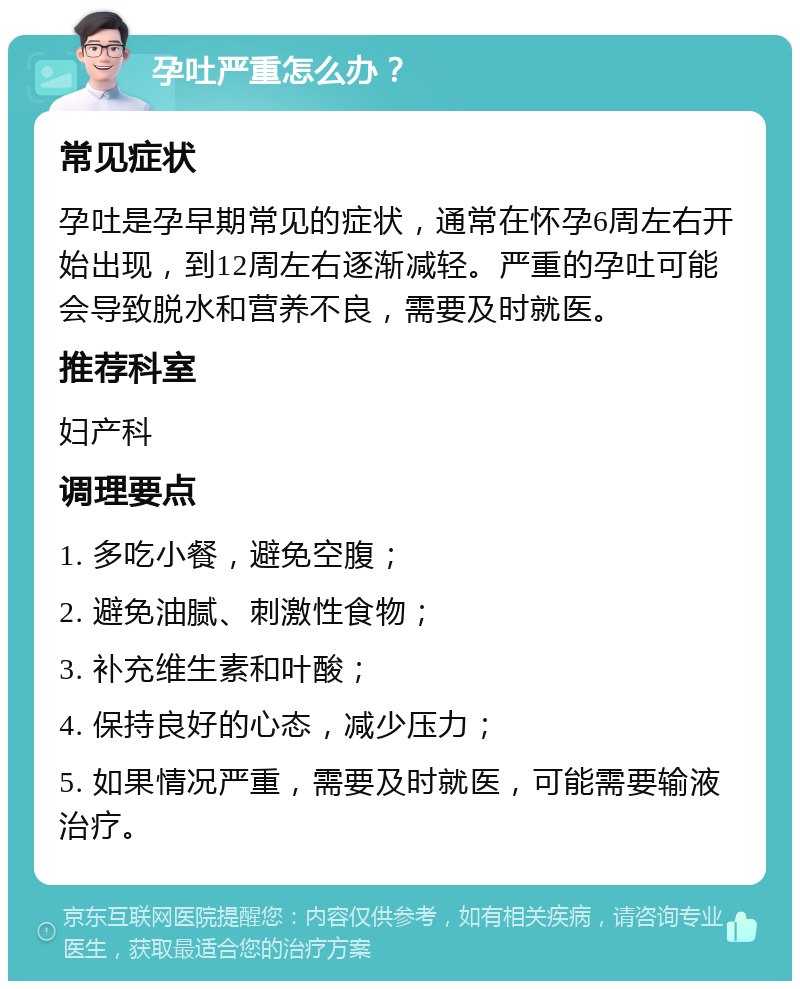 孕吐严重怎么办？ 常见症状 孕吐是孕早期常见的症状，通常在怀孕6周左右开始出现，到12周左右逐渐减轻。严重的孕吐可能会导致脱水和营养不良，需要及时就医。 推荐科室 妇产科 调理要点 1. 多吃小餐，避免空腹； 2. 避免油腻、刺激性食物； 3. 补充维生素和叶酸； 4. 保持良好的心态，减少压力； 5. 如果情况严重，需要及时就医，可能需要输液治疗。