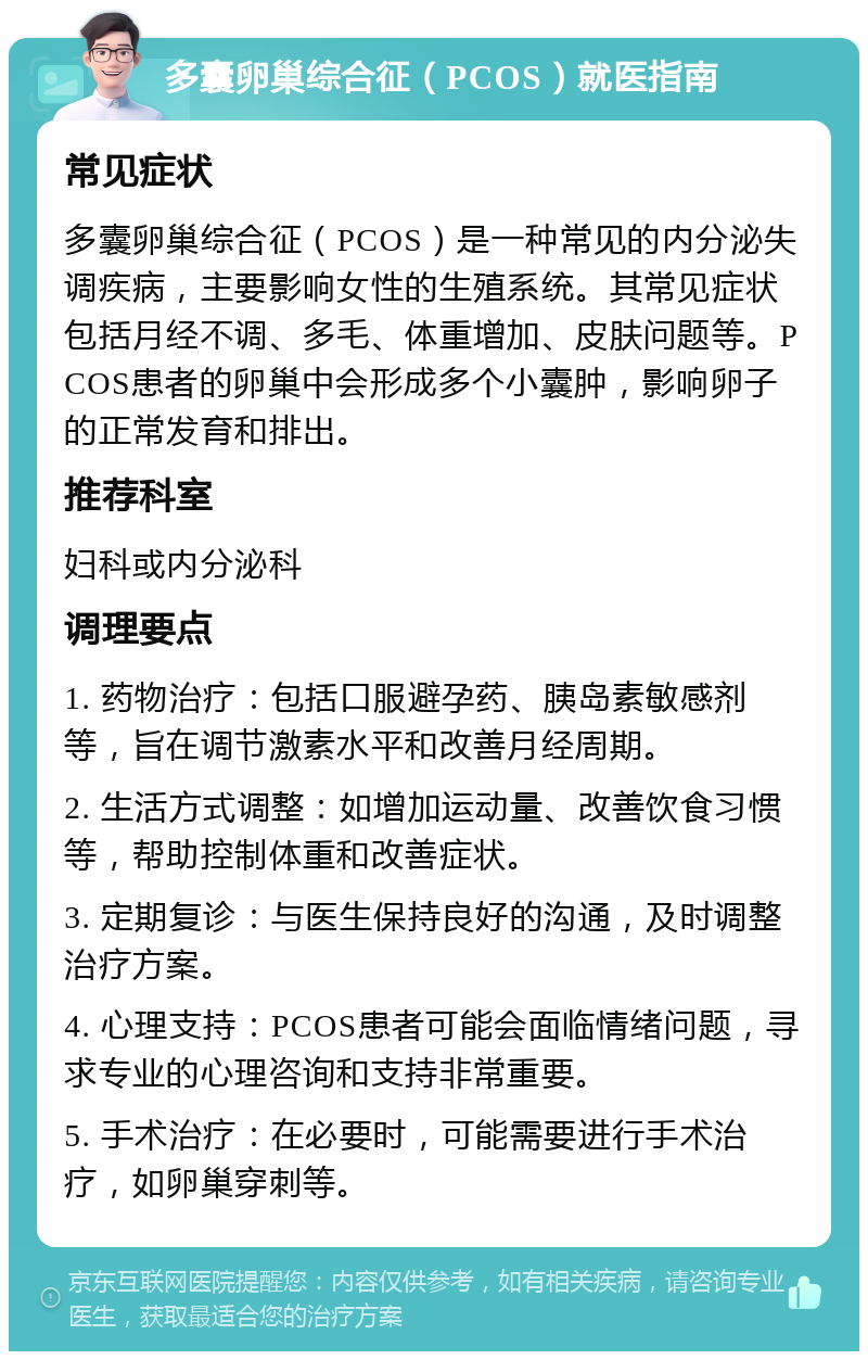 多囊卵巢综合征（PCOS）就医指南 常见症状 多囊卵巢综合征（PCOS）是一种常见的内分泌失调疾病，主要影响女性的生殖系统。其常见症状包括月经不调、多毛、体重增加、皮肤问题等。PCOS患者的卵巢中会形成多个小囊肿，影响卵子的正常发育和排出。 推荐科室 妇科或内分泌科 调理要点 1. 药物治疗：包括口服避孕药、胰岛素敏感剂等，旨在调节激素水平和改善月经周期。 2. 生活方式调整：如增加运动量、改善饮食习惯等，帮助控制体重和改善症状。 3. 定期复诊：与医生保持良好的沟通，及时调整治疗方案。 4. 心理支持：PCOS患者可能会面临情绪问题，寻求专业的心理咨询和支持非常重要。 5. 手术治疗：在必要时，可能需要进行手术治疗，如卵巢穿刺等。