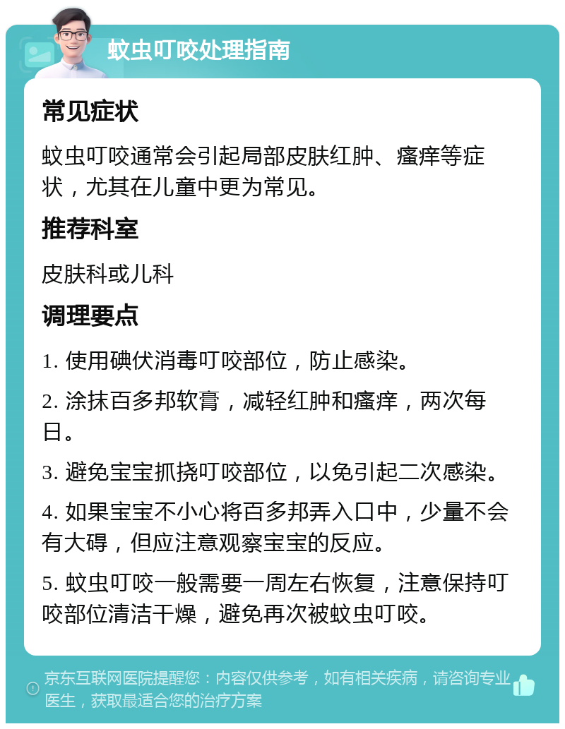 蚊虫叮咬处理指南 常见症状 蚊虫叮咬通常会引起局部皮肤红肿、瘙痒等症状，尤其在儿童中更为常见。 推荐科室 皮肤科或儿科 调理要点 1. 使用碘伏消毒叮咬部位，防止感染。 2. 涂抹百多邦软膏，减轻红肿和瘙痒，两次每日。 3. 避免宝宝抓挠叮咬部位，以免引起二次感染。 4. 如果宝宝不小心将百多邦弄入口中，少量不会有大碍，但应注意观察宝宝的反应。 5. 蚊虫叮咬一般需要一周左右恢复，注意保持叮咬部位清洁干燥，避免再次被蚊虫叮咬。