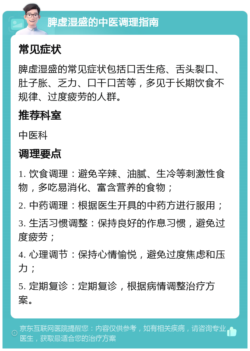 脾虚湿盛的中医调理指南 常见症状 脾虚湿盛的常见症状包括口舌生疮、舌头裂口、肚子胀、乏力、口干口苦等，多见于长期饮食不规律、过度疲劳的人群。 推荐科室 中医科 调理要点 1. 饮食调理：避免辛辣、油腻、生冷等刺激性食物，多吃易消化、富含营养的食物； 2. 中药调理：根据医生开具的中药方进行服用； 3. 生活习惯调整：保持良好的作息习惯，避免过度疲劳； 4. 心理调节：保持心情愉悦，避免过度焦虑和压力； 5. 定期复诊：定期复诊，根据病情调整治疗方案。