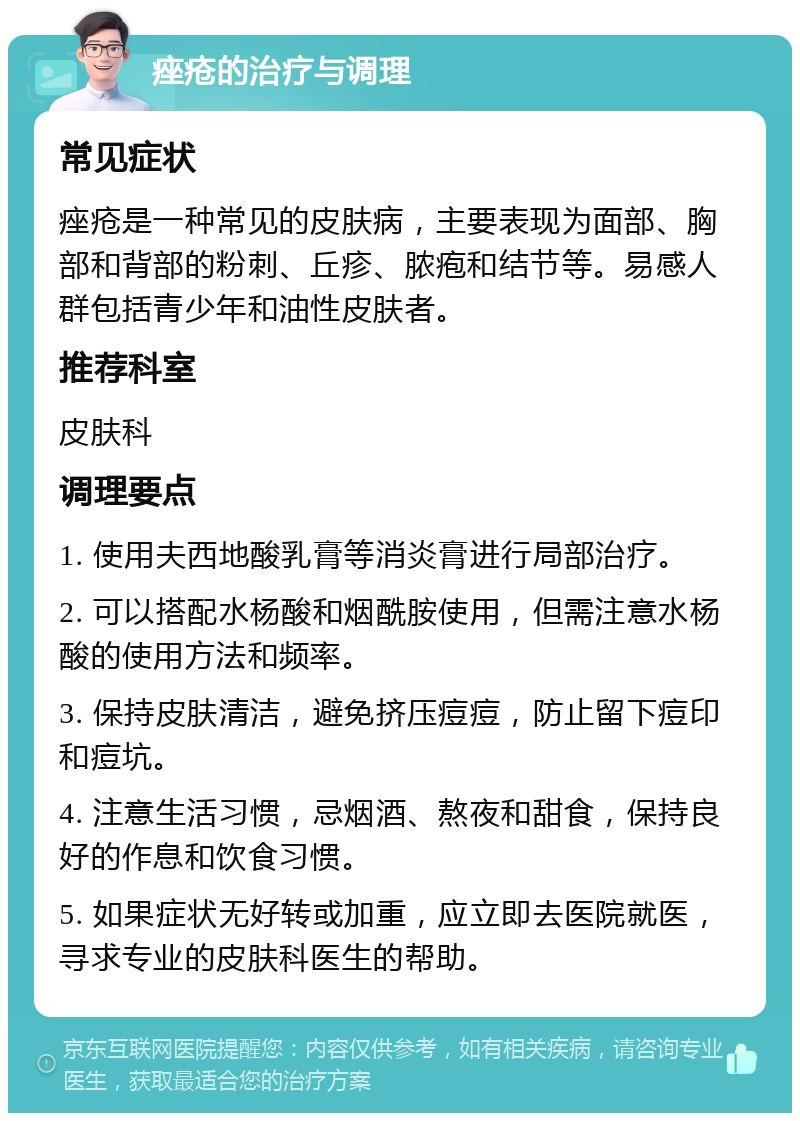 痤疮的治疗与调理 常见症状 痤疮是一种常见的皮肤病，主要表现为面部、胸部和背部的粉刺、丘疹、脓疱和结节等。易感人群包括青少年和油性皮肤者。 推荐科室 皮肤科 调理要点 1. 使用夫西地酸乳膏等消炎膏进行局部治疗。 2. 可以搭配水杨酸和烟酰胺使用，但需注意水杨酸的使用方法和频率。 3. 保持皮肤清洁，避免挤压痘痘，防止留下痘印和痘坑。 4. 注意生活习惯，忌烟酒、熬夜和甜食，保持良好的作息和饮食习惯。 5. 如果症状无好转或加重，应立即去医院就医，寻求专业的皮肤科医生的帮助。