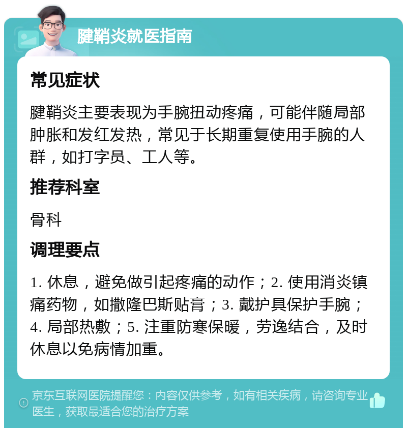 腱鞘炎就医指南 常见症状 腱鞘炎主要表现为手腕扭动疼痛，可能伴随局部肿胀和发红发热，常见于长期重复使用手腕的人群，如打字员、工人等。 推荐科室 骨科 调理要点 1. 休息，避免做引起疼痛的动作；2. 使用消炎镇痛药物，如撒隆巴斯贴膏；3. 戴护具保护手腕；4. 局部热敷；5. 注重防寒保暖，劳逸结合，及时休息以免病情加重。