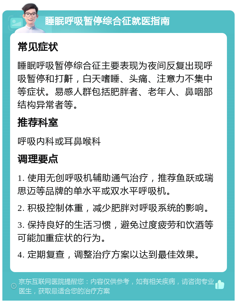 睡眠呼吸暂停综合征就医指南 常见症状 睡眠呼吸暂停综合征主要表现为夜间反复出现呼吸暂停和打鼾，白天嗜睡、头痛、注意力不集中等症状。易感人群包括肥胖者、老年人、鼻咽部结构异常者等。 推荐科室 呼吸内科或耳鼻喉科 调理要点 1. 使用无创呼吸机辅助通气治疗，推荐鱼跃或瑞思迈等品牌的单水平或双水平呼吸机。 2. 积极控制体重，减少肥胖对呼吸系统的影响。 3. 保持良好的生活习惯，避免过度疲劳和饮酒等可能加重症状的行为。 4. 定期复查，调整治疗方案以达到最佳效果。