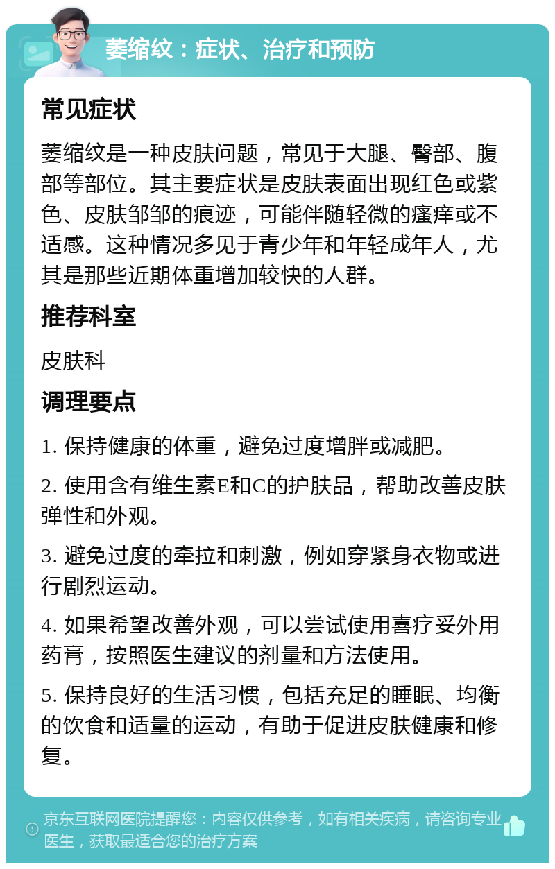 萎缩纹：症状、治疗和预防 常见症状 萎缩纹是一种皮肤问题，常见于大腿、臀部、腹部等部位。其主要症状是皮肤表面出现红色或紫色、皮肤邹邹的痕迹，可能伴随轻微的瘙痒或不适感。这种情况多见于青少年和年轻成年人，尤其是那些近期体重增加较快的人群。 推荐科室 皮肤科 调理要点 1. 保持健康的体重，避免过度增胖或减肥。 2. 使用含有维生素E和C的护肤品，帮助改善皮肤弹性和外观。 3. 避免过度的牵拉和刺激，例如穿紧身衣物或进行剧烈运动。 4. 如果希望改善外观，可以尝试使用喜疗妥外用药膏，按照医生建议的剂量和方法使用。 5. 保持良好的生活习惯，包括充足的睡眠、均衡的饮食和适量的运动，有助于促进皮肤健康和修复。